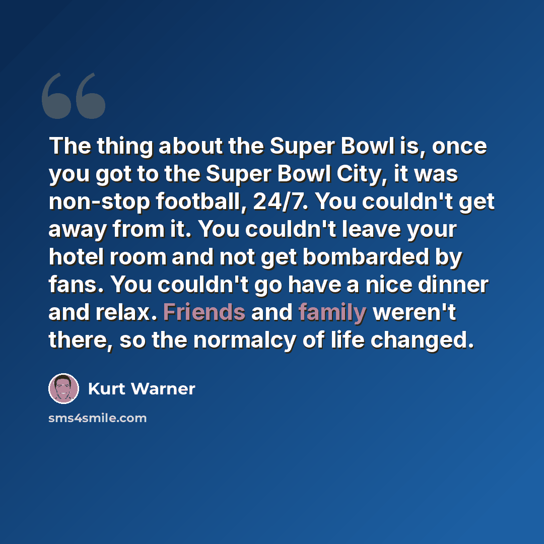 “The thing about the Super Bowl is, once you got to the Super Bowl City, it was non-stop football, 24/7. You couldn't get away from it. You couldn't leave your hotel room and not get bombarded by fans. You couldn't go have a nice dinner and relax. Friends and family weren't there, so the normalcy…” quote by Kurt Warner