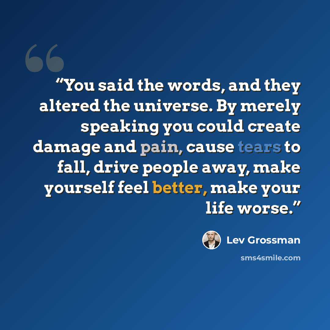 “You said the words, and they altered the universe. By merely speaking you could create damage and pain, cause tears to fall, drive people away, make yourself feel better, make your life worse.” quote by Lev Grossman