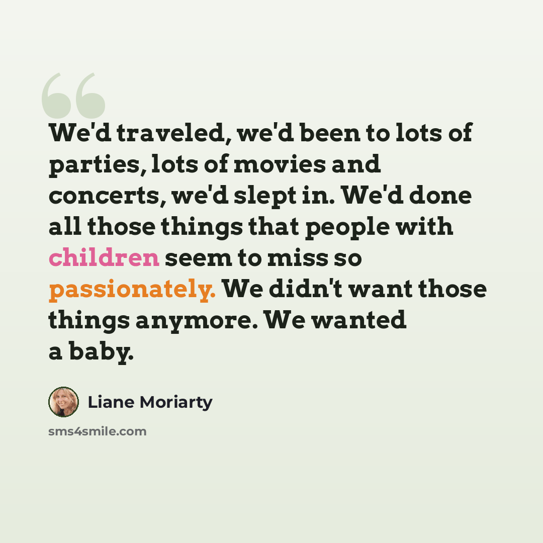 “We'd traveled, we'd been to lots of parties, lots of movies and concerts, we'd slept in. We'd done all those things that people with children seem to miss so passionately. We didn't want those things anymore. We wanted a baby.” quote by Liane Moriarty