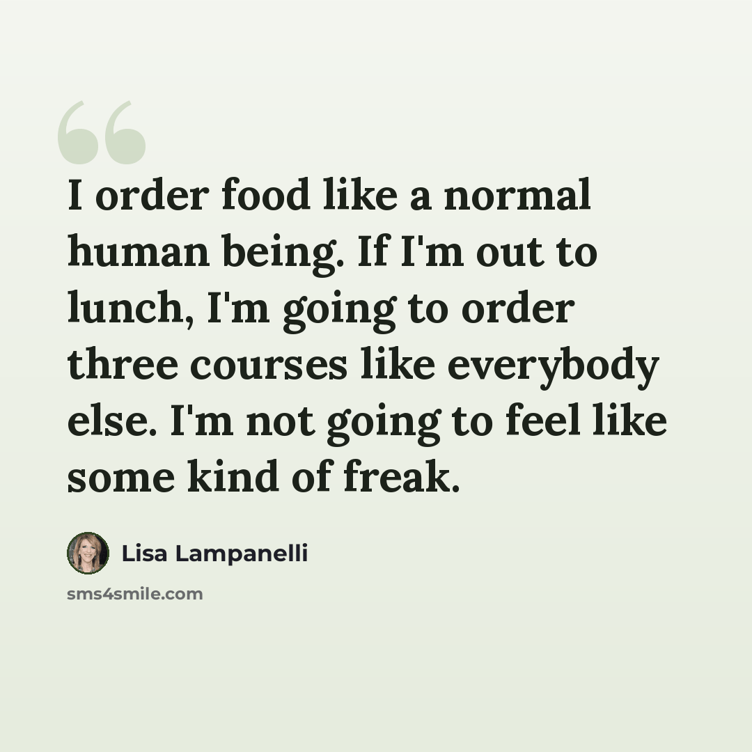 “I order food like a normal human being. If I'm out to lunch, I'm going to order three courses like everybody else. I'm not going to feel like some kind of freak.” quote by Lisa Lampanelli