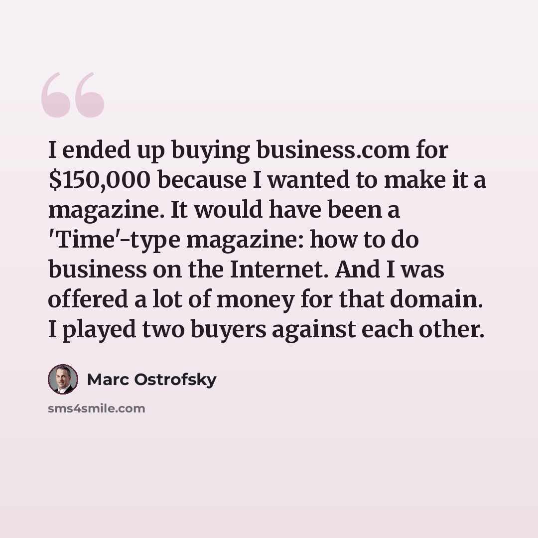 “I ended up buying business.com for $150,000 because I wanted to make it a magazine. It would have been a 'Time'-type magazine: how to do business on the Internet. And I was offered a lot of money for that domain. I played two buyers against each other.” quote by Marc Ostrofsky