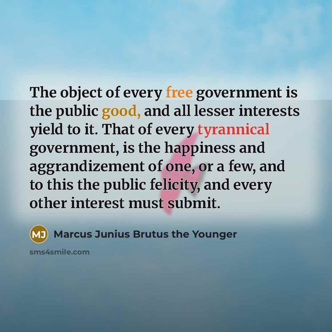 “The object of every free government is the public good, and all lesser interests yield to it. That of every tyrannical government, is the happiness and aggrandizement of one, or a few, and to this the public felicity, and every other interest must submit.” quote by Marcus Junius Brutus the Younger