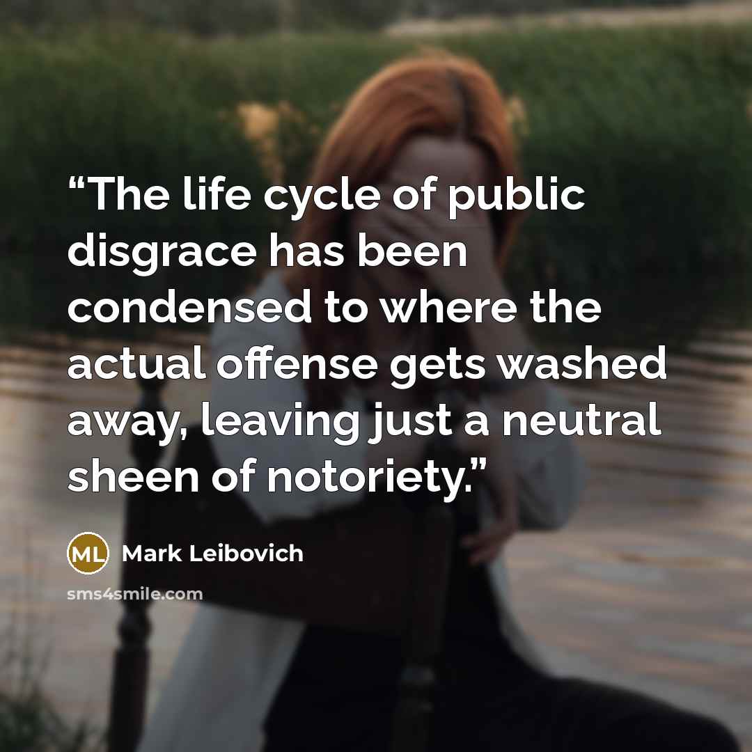 “The life cycle of public disgrace has been condensed to where the actual offense gets washed away, leaving just a neutral sheen of notoriety.” quote by Mark Leibovich
