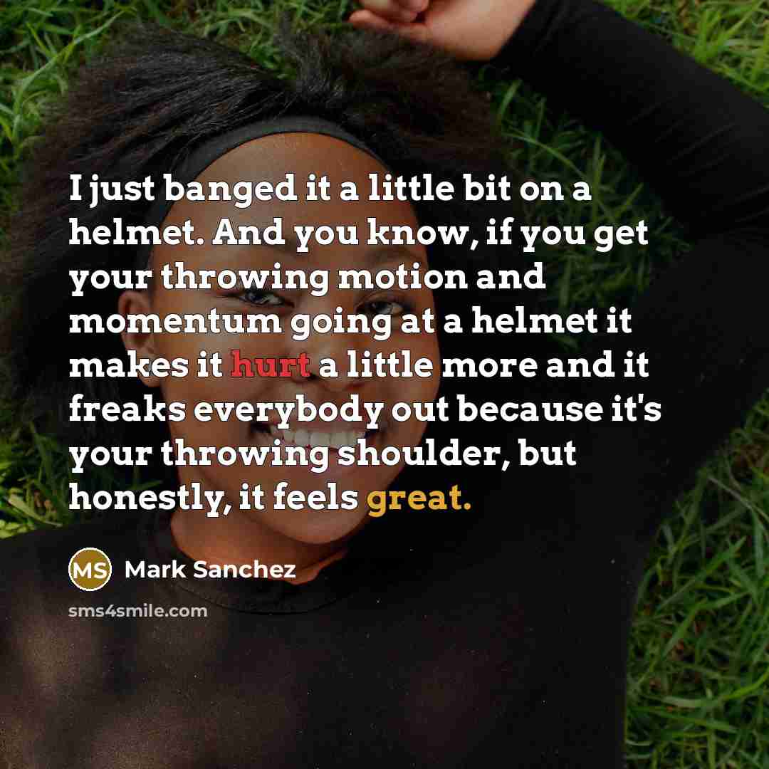 “I just banged it a little bit on a helmet. And you know, if you get your throwing motion and momentum going at a helmet it makes it hurt a little more and it freaks everybody out because it's your throwing shoulder, but honestly, it feels great.” quote by Mark Sanchez
