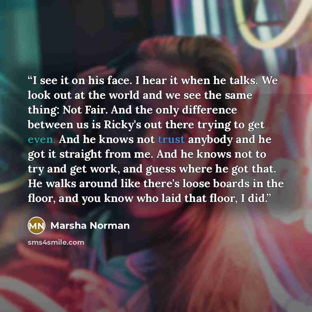“I see it on his face. I hear it when he talks. We look out at the world and we see the same thing: Not Fair. And the only difference between us is Ricky's out there trying to get even. And he knows not trust anybody and he got it straight from me. And he knows not to try and get work, and guess…” quote by Marsha Norman