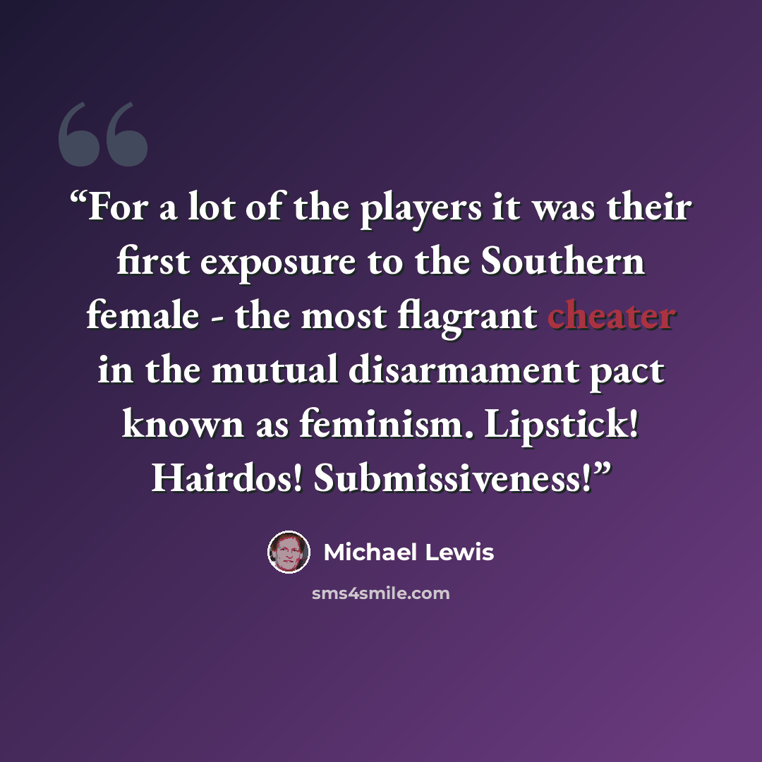 “For a lot of the players it was their first exposure to the Southern female - the most flagrant cheater in the mutual disarmament pact known as feminism. Lipstick! Hairdos! Submissiveness!” quote by Michael Lewis