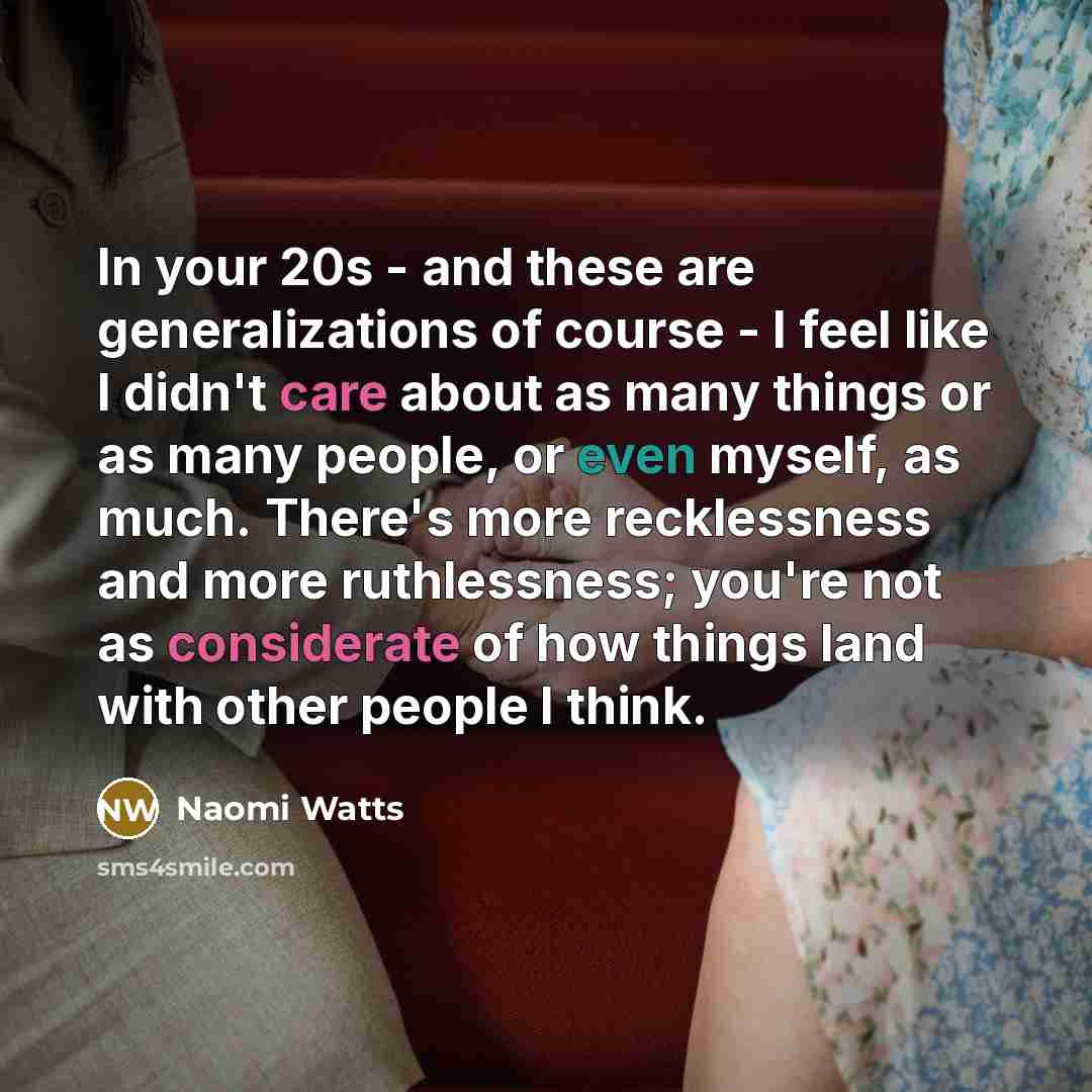 “In your 20s - and these are generalizations of course - I feel like I didn't care about as many things or as many people, or even myself, as much. There's more recklessness and more ruthlessness; you're not as considerate of how things land with other people I think.” quote by Naomi Watts