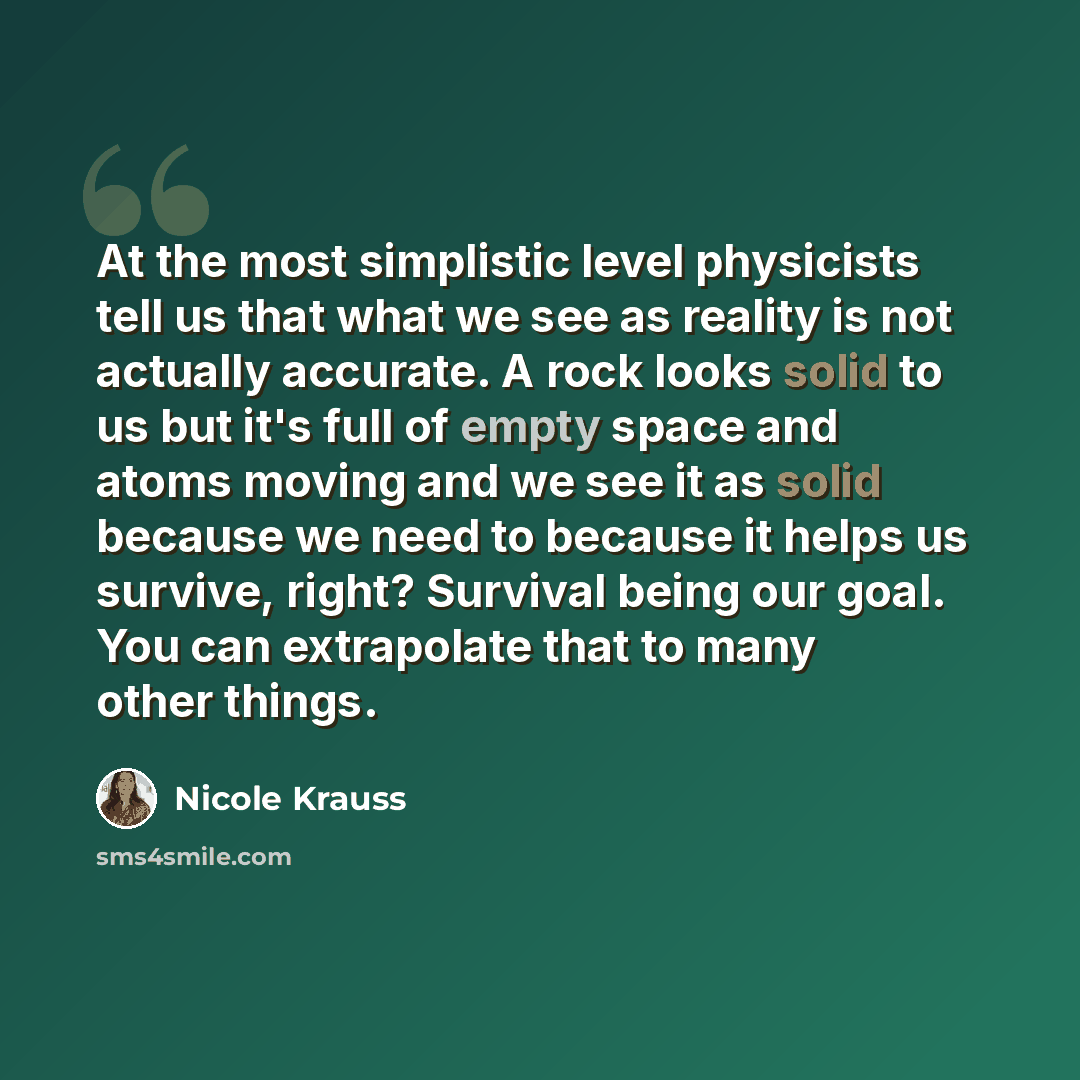 “At the most simplistic level physicists tell us that what we see as reality is not actually accurate. A rock looks solid to us but it's full of empty space and atoms moving and we see it as solid because we need to because it helps us survive, right? Survival being our goal. You can extrapolate…” quote by Nicole Krauss