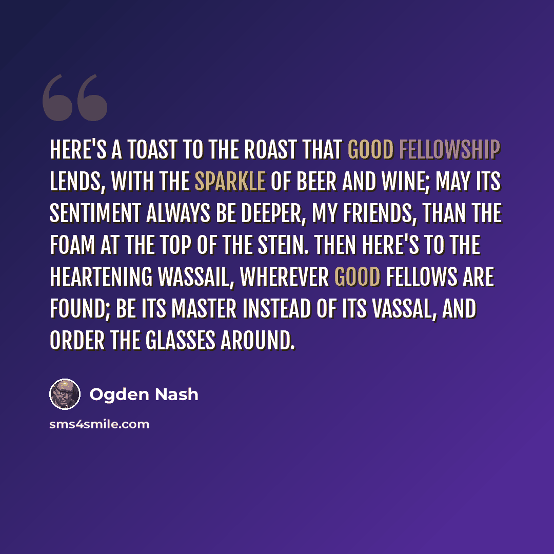 “Here's a toast to the roast that good fellowship lends, with the sparkle of beer and wine; May its sentiment always be deeper, my friends, than the foam at the top of the stein. Then here's to the heartening wassail, wherever good fellows are found; Be its master instead of its vassal, and order…” quote by Ogden Nash