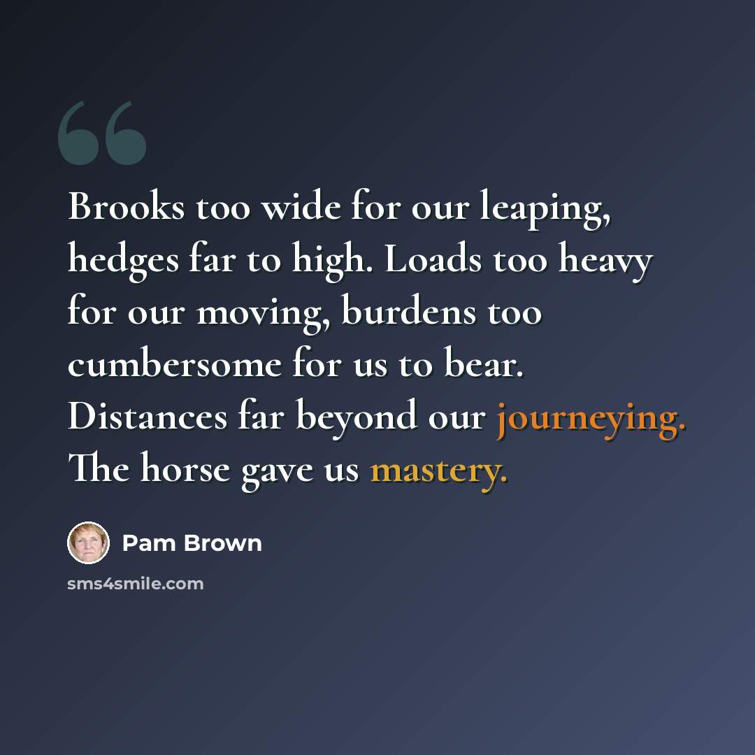 “Brooks too wide for our leaping, hedges far to high. Loads too heavy for our moving, burdens too cumbersome for us to bear. Distances far beyond our journeying. The horse gave us mastery.” quote by Pam Brown