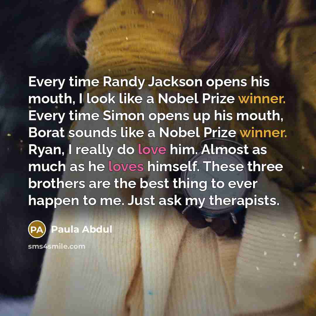 “Every time Randy Jackson opens his mouth, I look like a Nobel Prize winner. Every time Simon opens up his mouth, Borat sounds like a Nobel Prize winner. Ryan, I really do love him. Almost as much as he loves himself. These three brothers are the best thing to ever happen to me. Just ask my…” quote by Paula Abdul