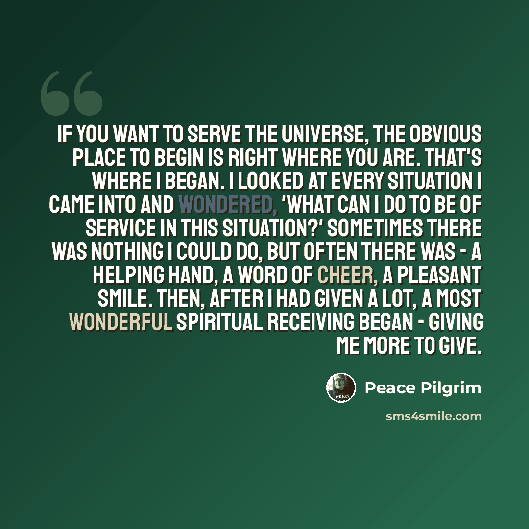 “If you want to serve the universe, the obvious place to begin is right where you are. That's where I began. I looked at every situation I came into and wondered, 'What can I do to be of service in this situation?' Sometimes there was nothing I could do, but often there was - a helping hand, a word…” quote by Peace Pilgrim