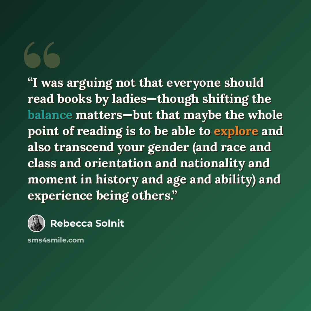 “I was arguing not that everyone should read books by ladies—though shifting the balance matters—but that maybe the whole point of reading is to be able to explore and also transcend your gender (and race and class and orientation and nationality and moment in history and age and ability) and…” quote by Rebecca Solnit