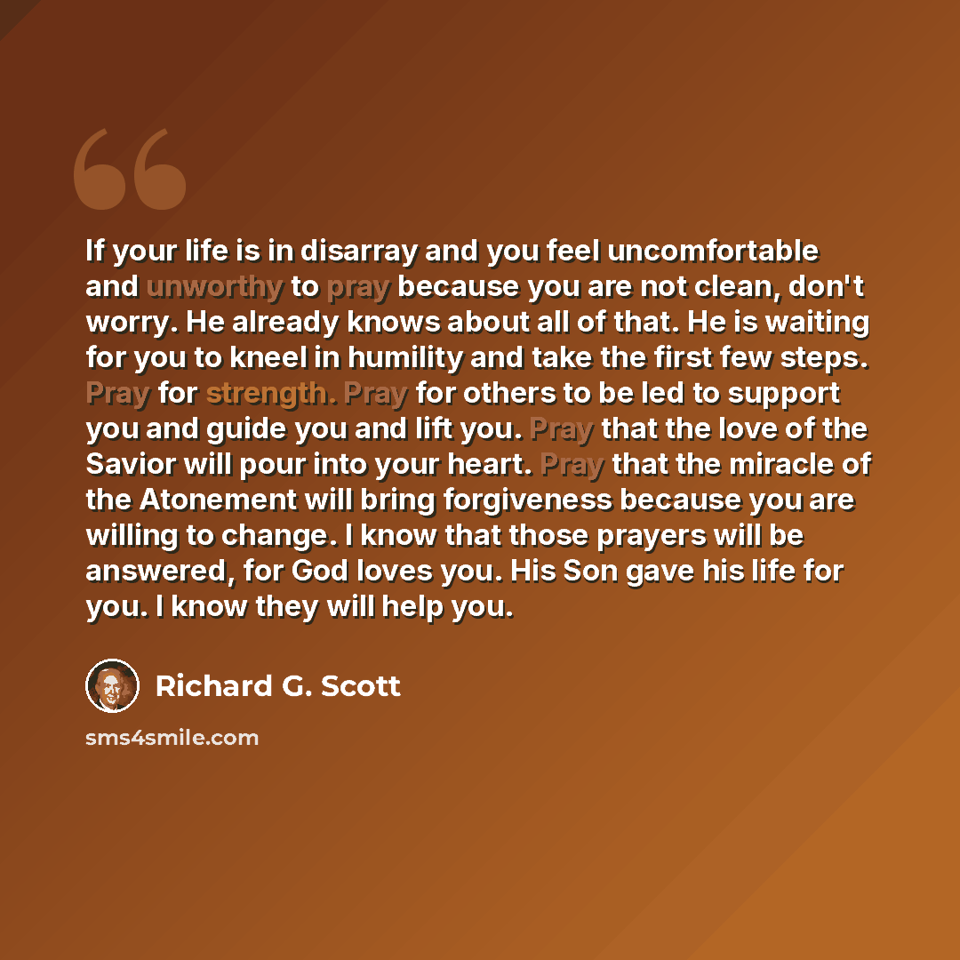 “If your life is in disarray and you feel uncomfortable and unworthy to pray because you are not clean, don't worry. He already knows about all of that. He is waiting for you to kneel in humility and take the first few steps. Pray for strength. Pray for others to be led to support you and guide you…” quote by Richard G. Scott