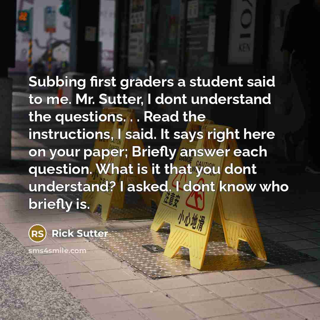 “Subbing first graders a student said to me. Mr. Sutter, I dont understand the questions. . . Read the instructions, I said. It says right here on your paper; Briefly answer each question. What is it that you dont understand? I asked. I dont know who briefly is.” quote by Rick Sutter