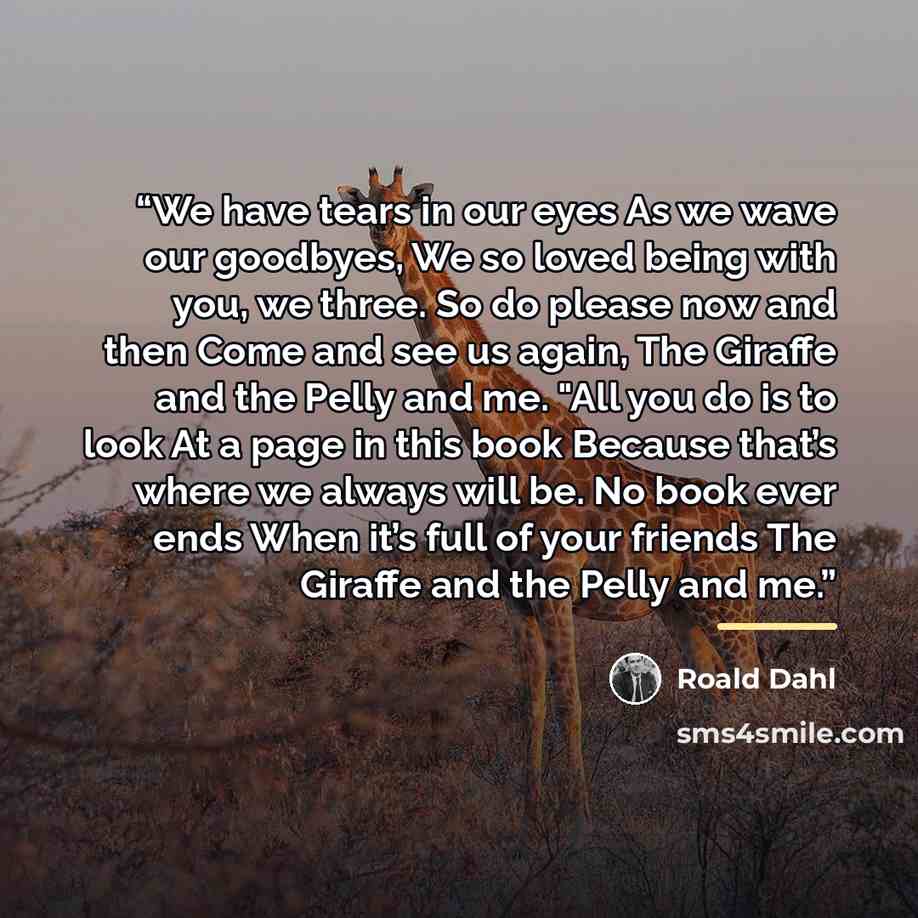 “We have tears in our eyes As we wave our goodbyes, We so loved being with you, we three. So do please now and then Come and see us again, The Giraffe and the Pelly and me. "All you do is to look At a page in this book Because that’s where we always will be. No book ever ends When it’s full of your…” quote by Roald Dahl