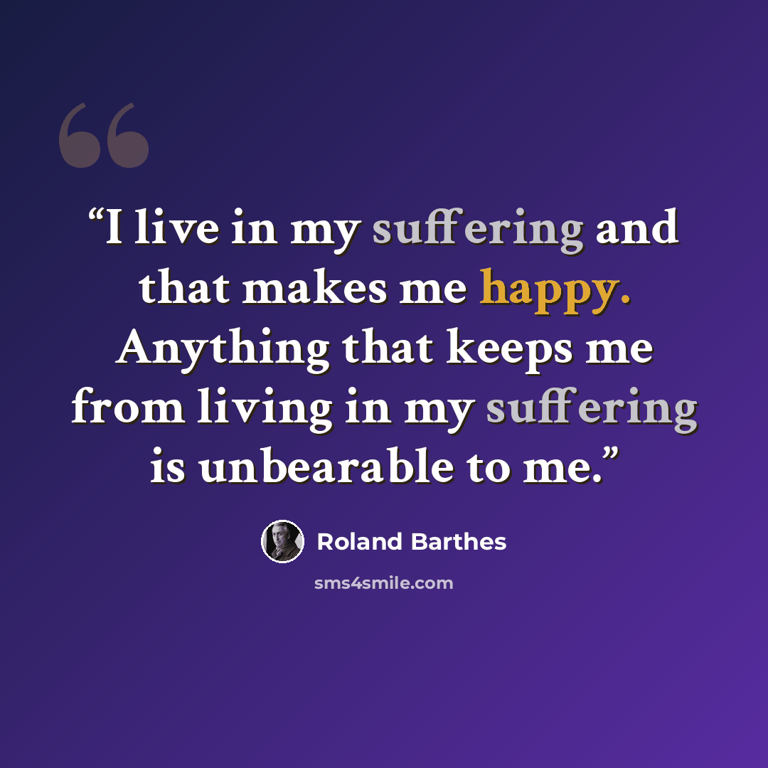 “I live in my suffering and that makes me happy. Anything that keeps me from living in my suffering is unbearable to me.” quote by Roland Barthes