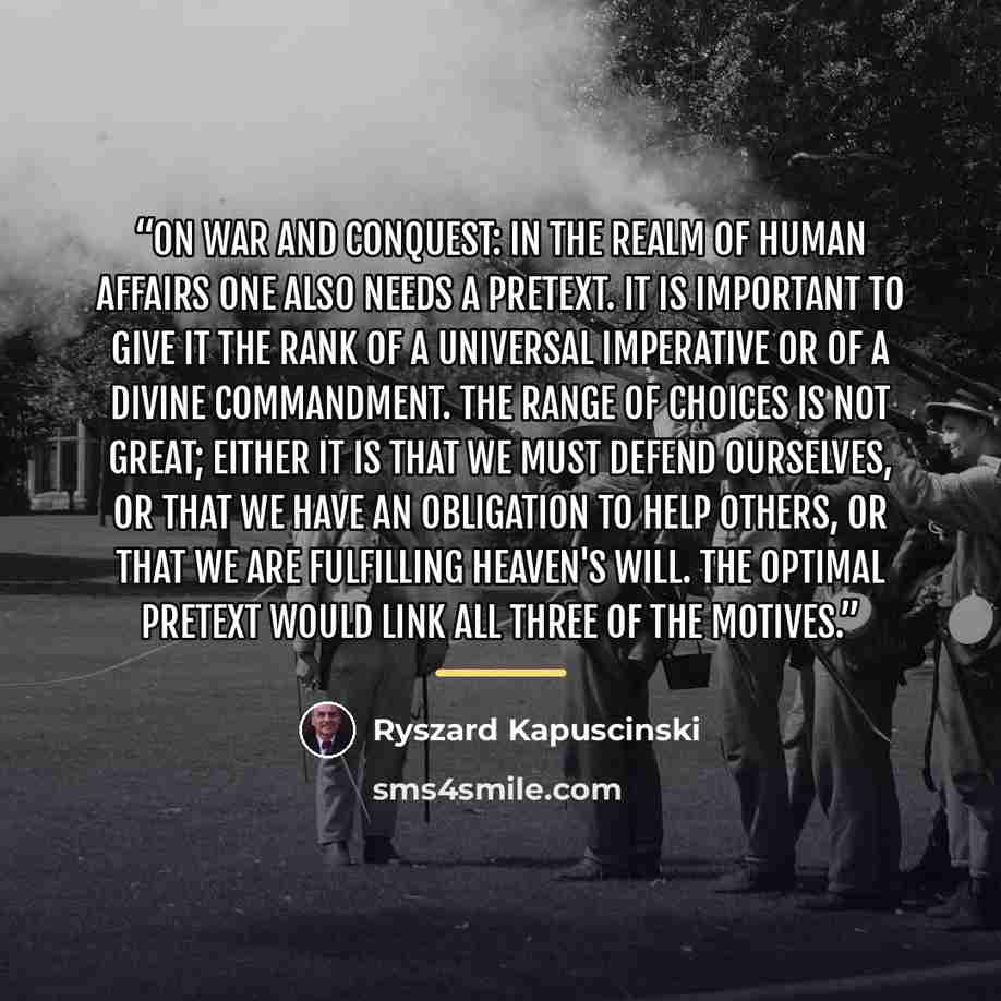 “on war and conquest: in the realm of human affairs one also needs a pretext. it is important to give it the rank of a universal imperative or of a divine commandment. The range of choices is not great; either it is that we must defend ourselves, or that we have an obligation to help others, or…” quote by Ryszard Kapuscinski