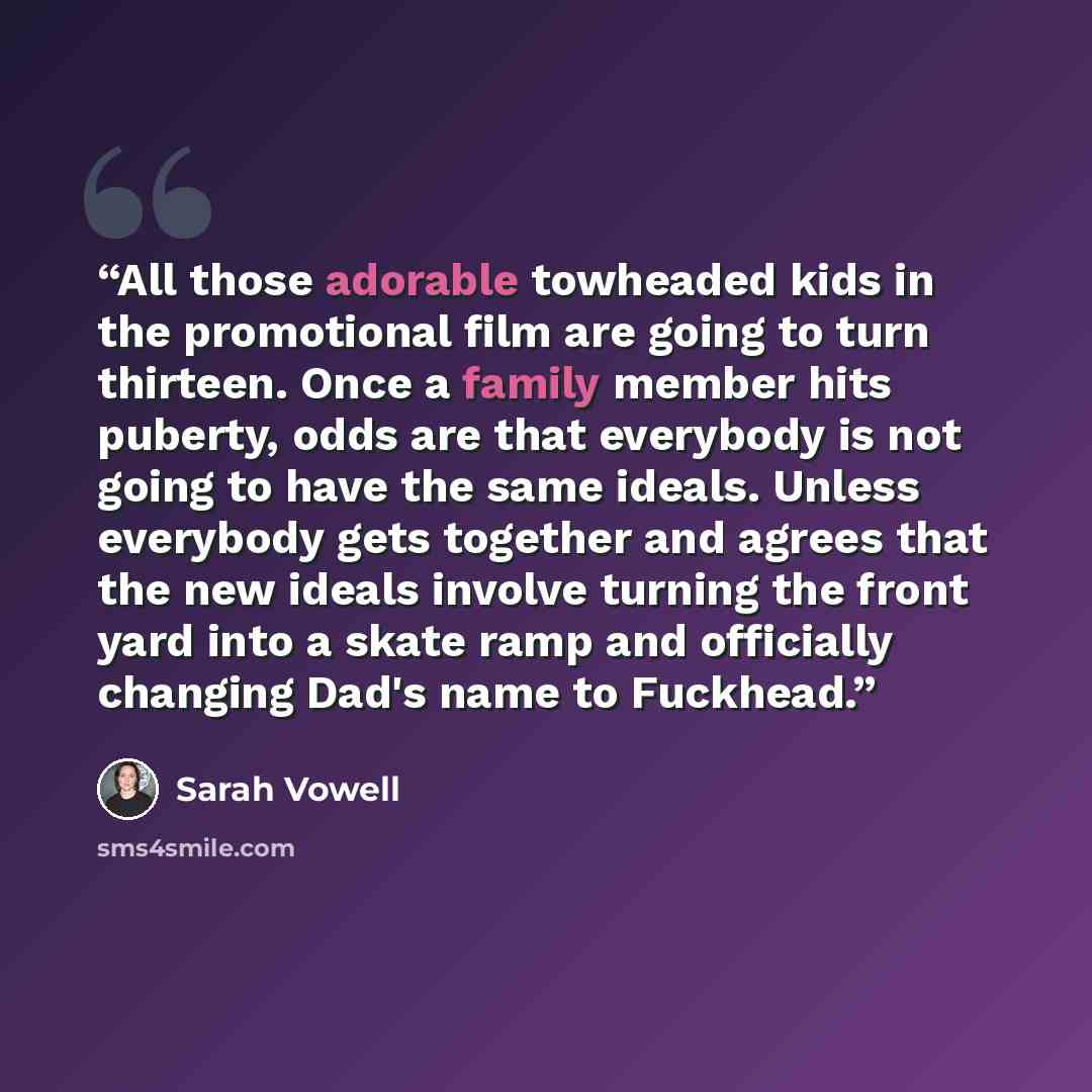 “All those adorable towheaded kids in the promotional film are going to turn thirteen. Once a family member hits puberty, odds are that everybody is not going to have the same ideals. Unless everybody gets together and agrees that the new ideals involve turning the front yard into a skate ramp and…” quote by Sarah Vowell