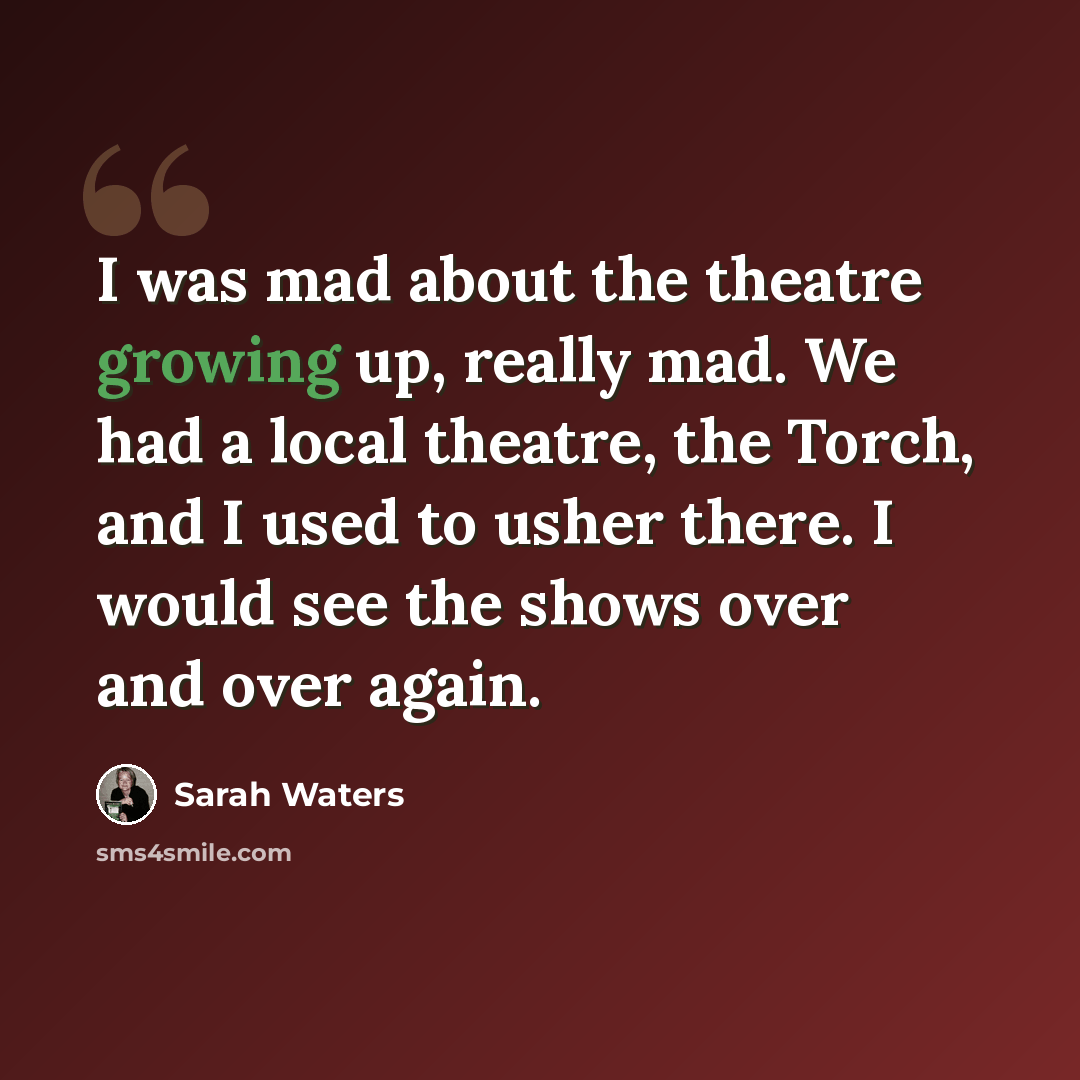 “I was mad about the theatre growing up, really mad. We had a local theatre, the Torch, and I used to usher there. I would see the shows over and over again.” quote by Sarah Waters