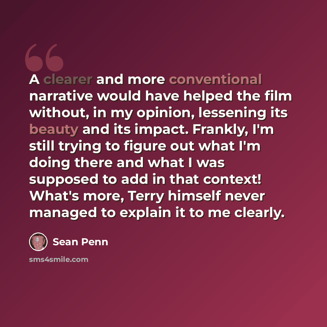 “A clearer and more conventional narrative would have helped the film without, in my opinion, lessening its beauty and its impact. Frankly, I'm still trying to figure out what I'm doing there and what I was supposed to add in that context! What's more, Terry himself never managed to explain it to…” quote by Sean Penn