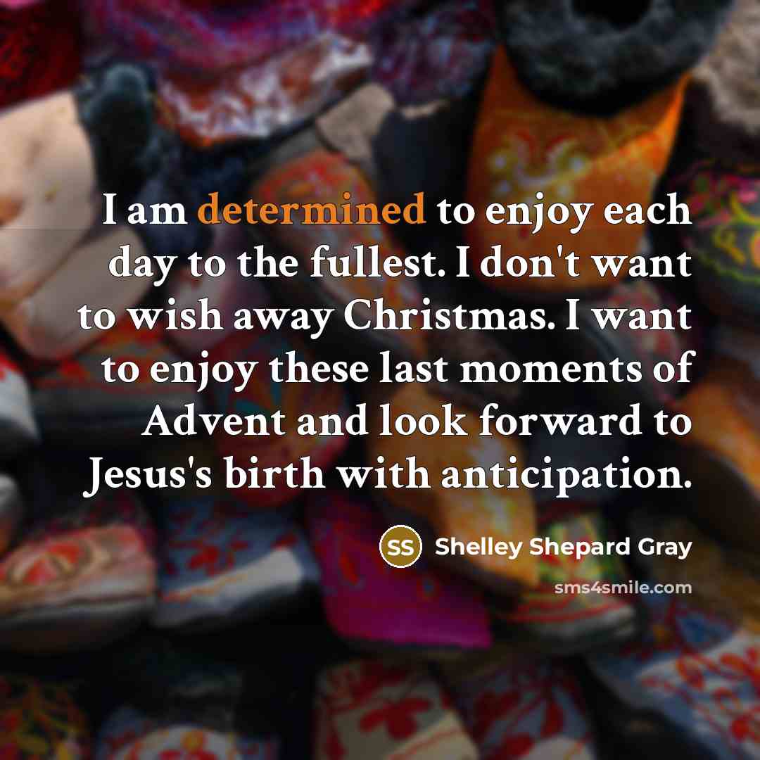 “I am determined to enjoy each day to the fullest. I don't want to wish away Christmas. I want to enjoy these last moments of Advent and look forward to Jesus's birth with anticipation.” quote by Shelley Shepard Gray
