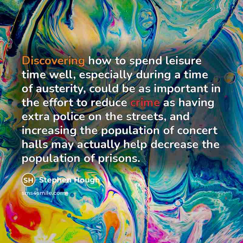 “Discovering how to spend leisure time well, especially during a time of austerity, could be as important in the effort to reduce crime as having extra police on the streets, and increasing the population of concert halls may actually help decrease the population of prisons.” quote by Stephen Hough