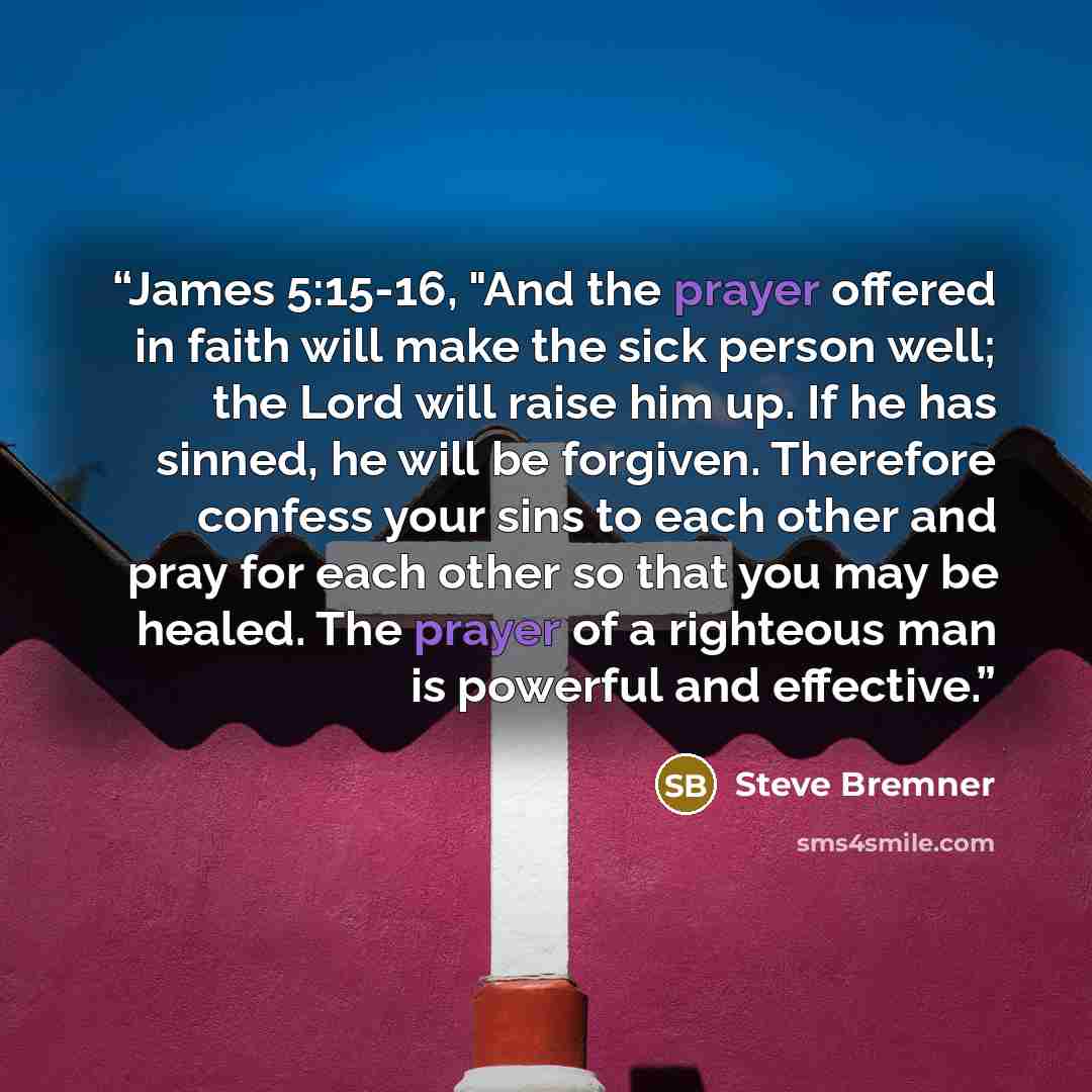 “James 5:15-16, "And the prayer offered in faith will make the sick person well; the Lord will raise him up. If he has sinned, he will be forgiven. Therefore confess your sins to each other and pray for each other so that you may be healed. The prayer of a righteous man is powerful and effective.” quote by Steve Bremner