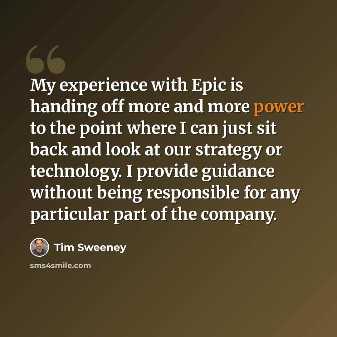 “My experience with Epic is handing off more and more power to the point where I can just sit back and look at our strategy or technology. I provide guidance without being responsible for any particular part of the company.” quote by Tim Sweeney