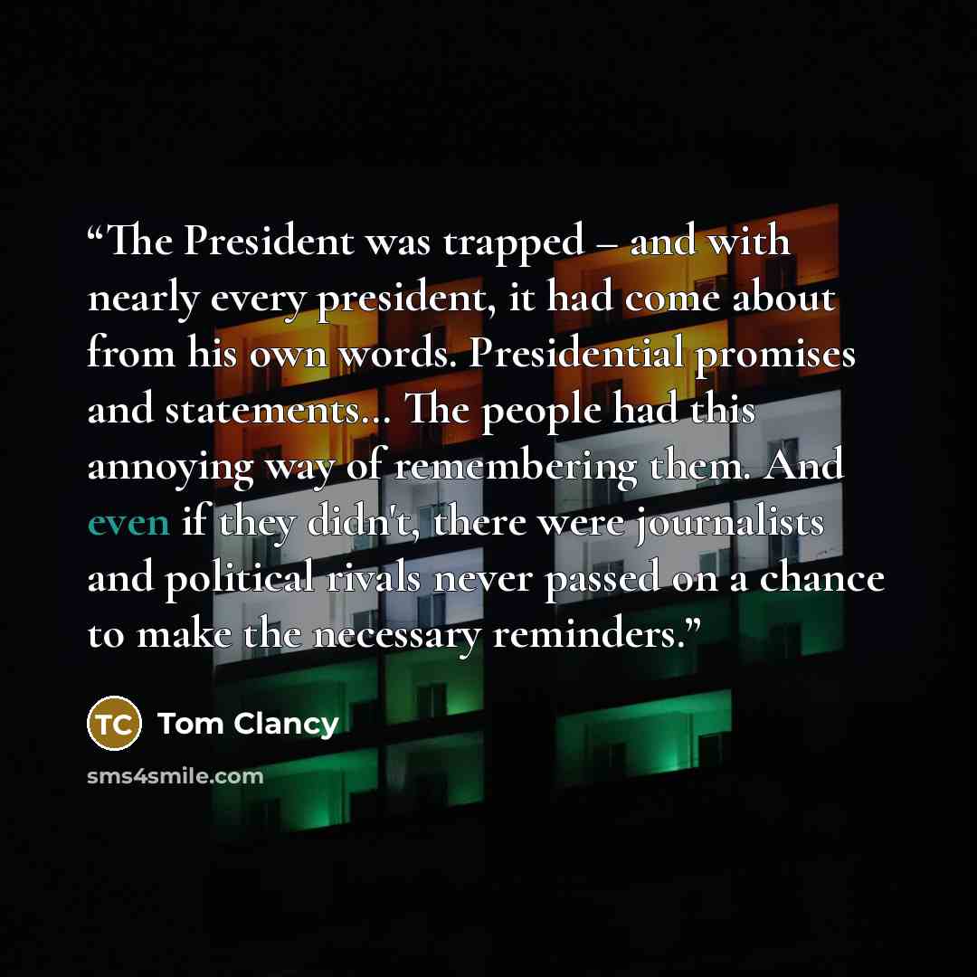 “The President was trapped – and with nearly every president, it had come about from his own words. Presidential promises and statements… The people had this annoying way of remembering them. And even if they didn't, there were journalists and political rivals never passed on a chance to make the…” quote by Tom Clancy