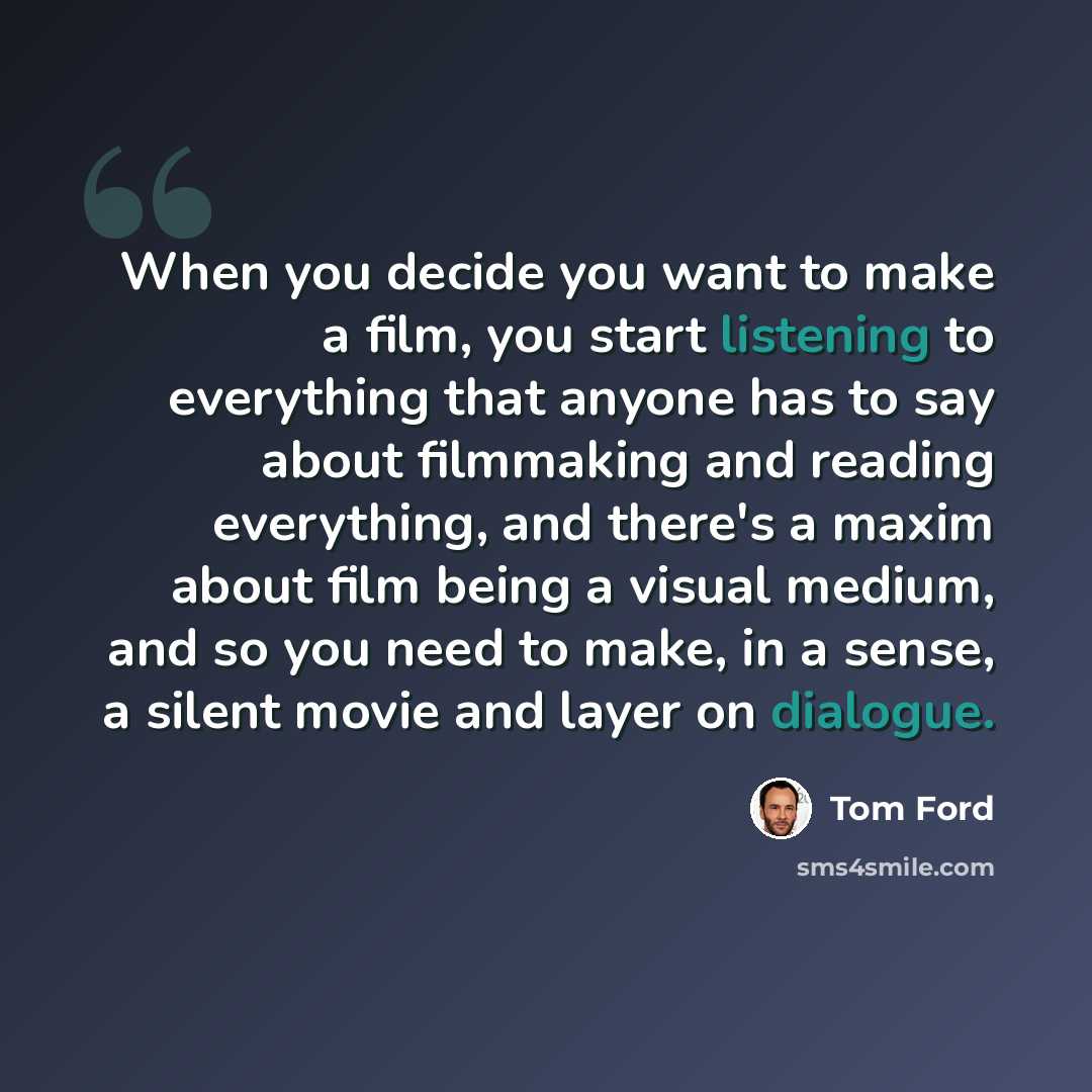 “When you decide you want to make a film, you start listening to everything that anyone has to say about filmmaking and reading everything, and there's a maxim about film being a visual medium, and so you need to make, in a sense, a silent movie and layer on dialogue.” quote by Tom Ford