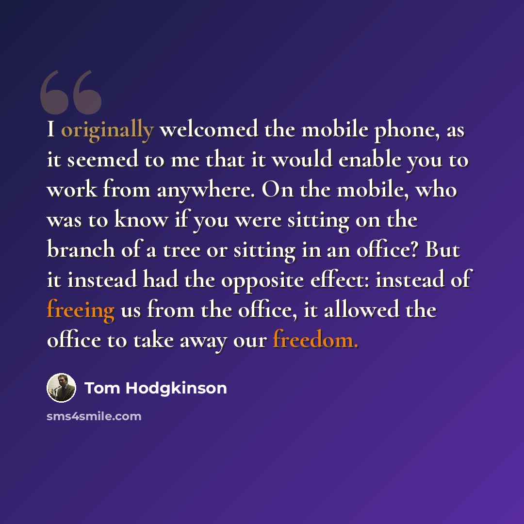 “I originally welcomed the mobile phone, as it seemed to me that it would enable you to work from anywhere. On the mobile, who was to know if you were sitting on the branch of a tree or sitting in an office? But it instead had the opposite effect: instead of freeing us from the office, it allowed…” quote by Tom Hodgkinson
