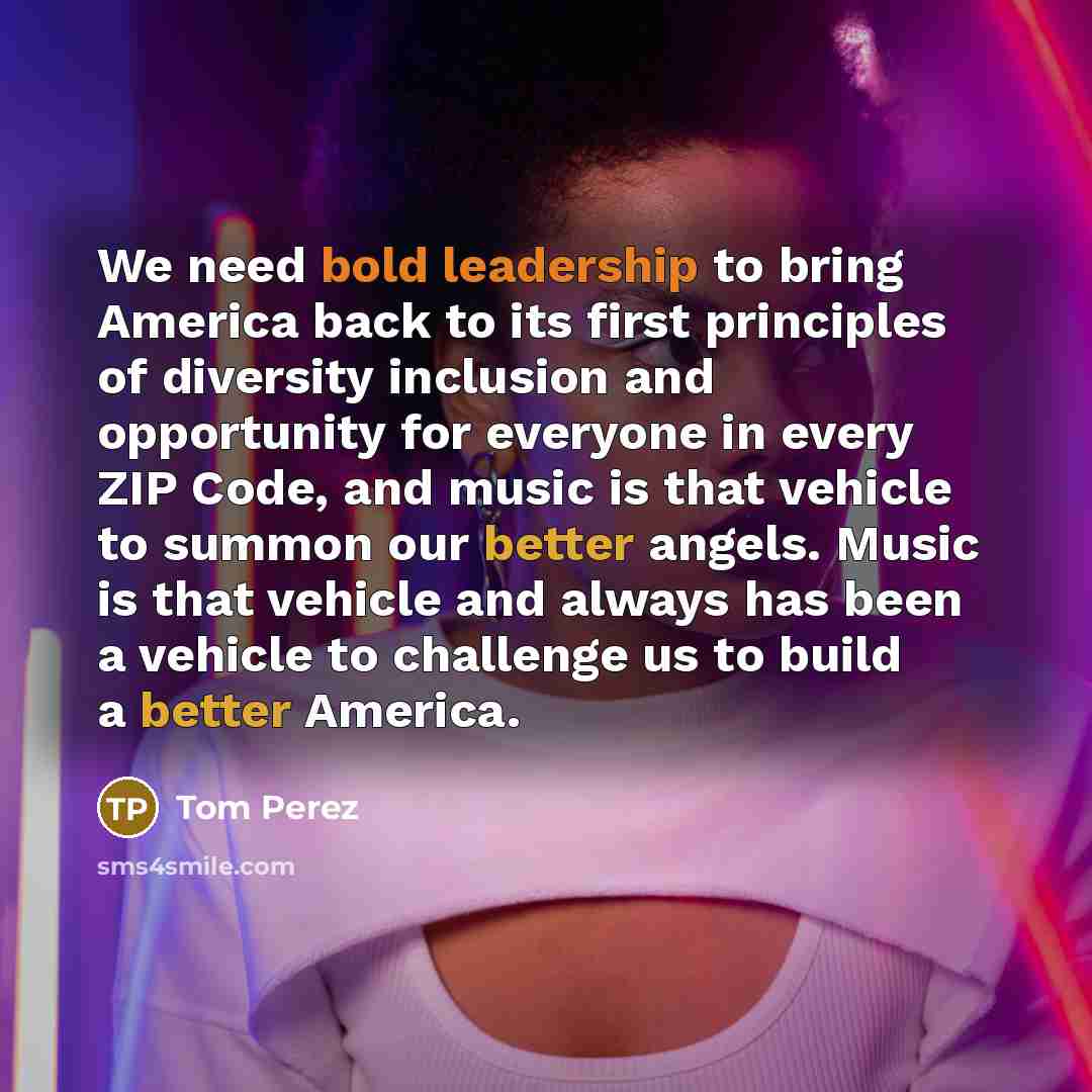 “We need bold leadership to bring America back to its first principles of diversity inclusion and opportunity for everyone in every ZIP Code, and music is that vehicle to summon our better angels. Music is that vehicle and always has been a vehicle to challenge us to build a better America.” quote by Tom Perez