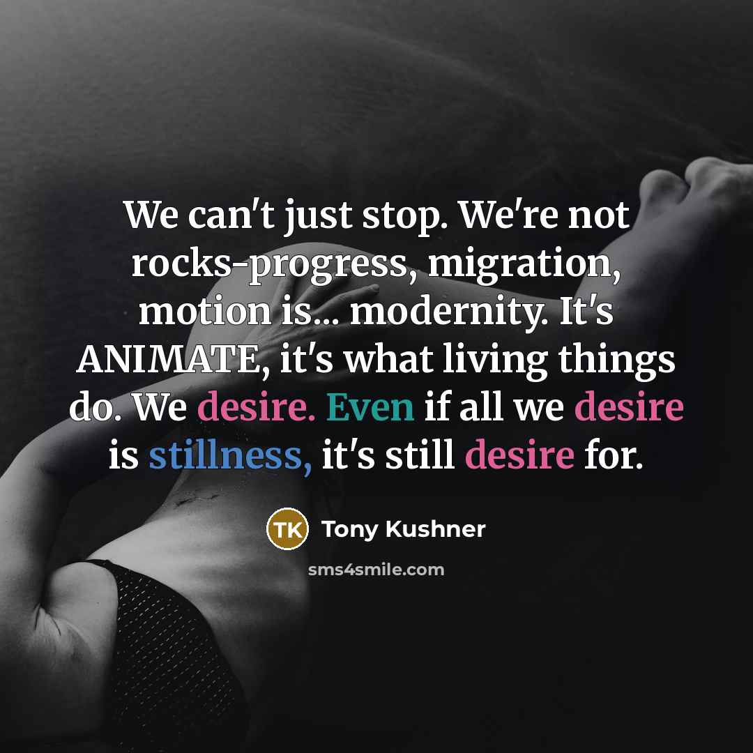 “We can't just stop. We're not rocks-progress, migration, motion is... modernity. It's ANIMATE, it's what living things do. We desire. Even if all we desire is stillness, it's still desire for.” quote by Tony Kushner