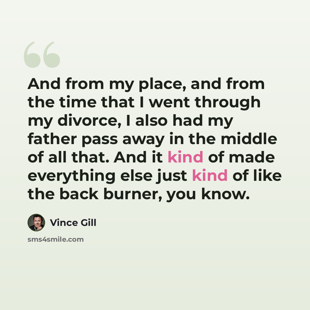 “And from my place, and from the time that I went through my divorce, I also had my father pass away in the middle of all that. And it kind of made everything else just kind of like the back burner, you know.” quote by Vince Gill