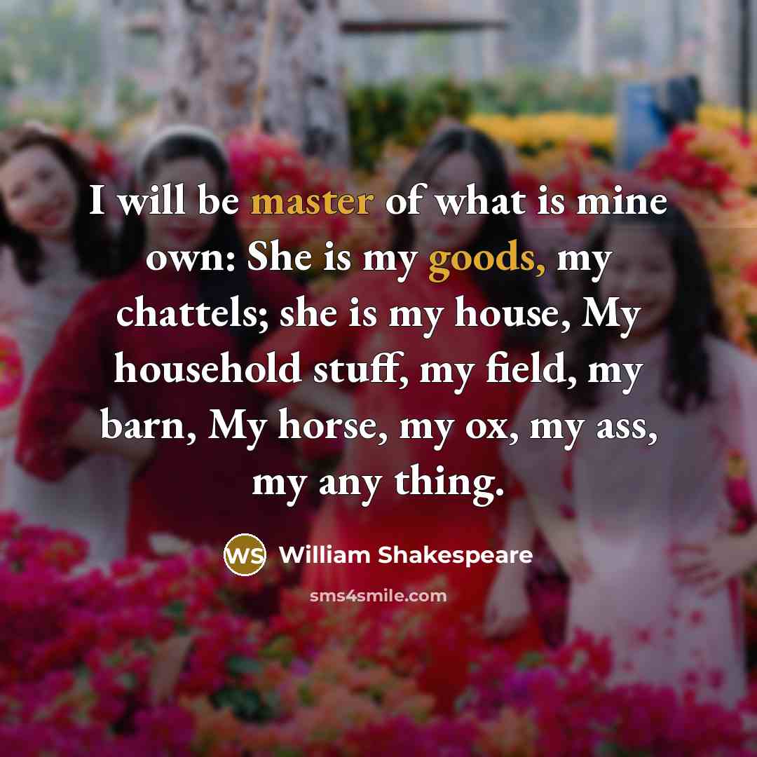 “I will be master of what is mine own: She is my goods, my chattels; she is my house, My household stuff, my field, my barn, My horse, my ox, my ass, my any thing.” quote by William Shakespeare