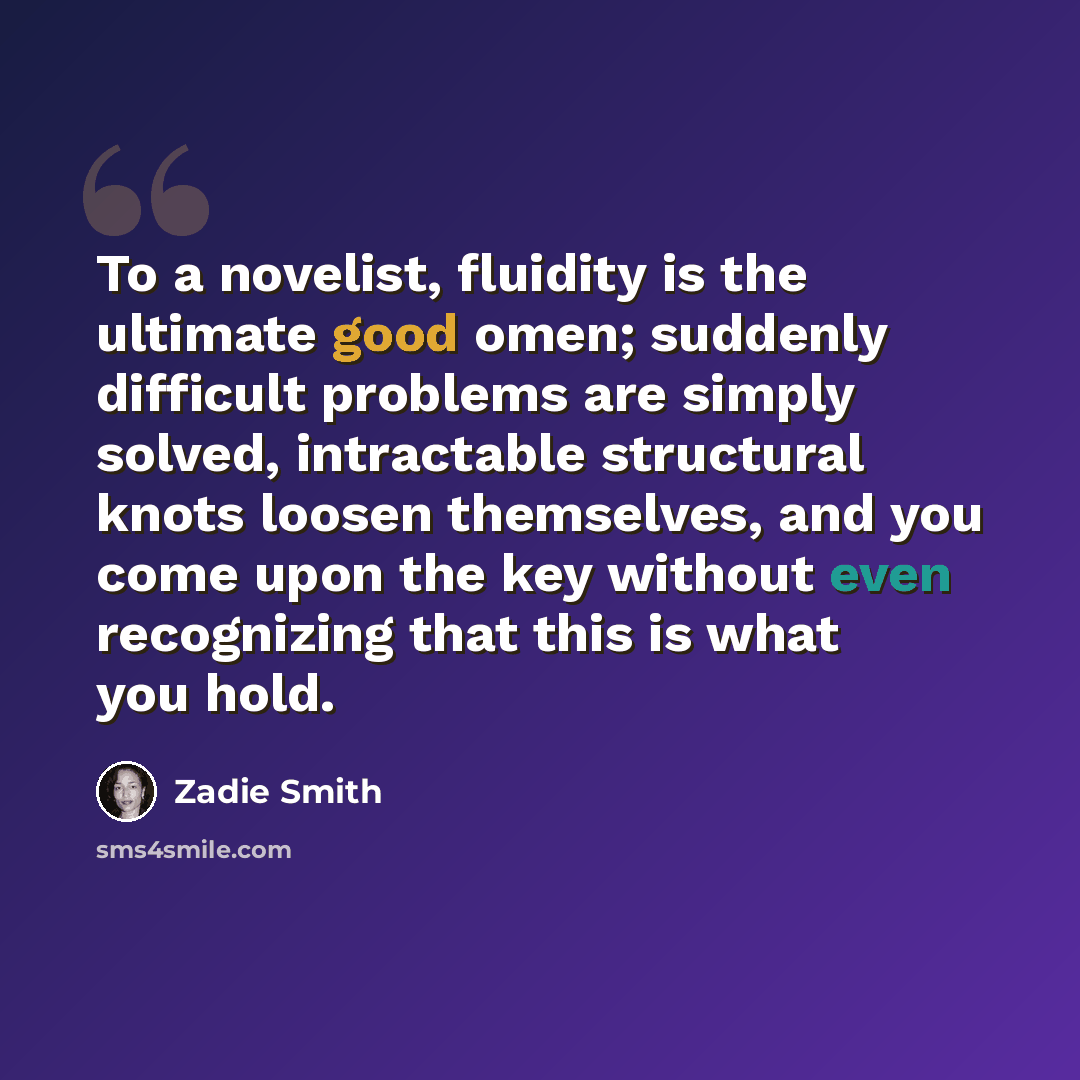 “To a novelist, fluidity is the ultimate good omen; suddenly difficult problems are simply solved, intractable structural knots loosen themselves, and you come upon the key without even recognizing that this is what you hold.” quote by Zadie Smith