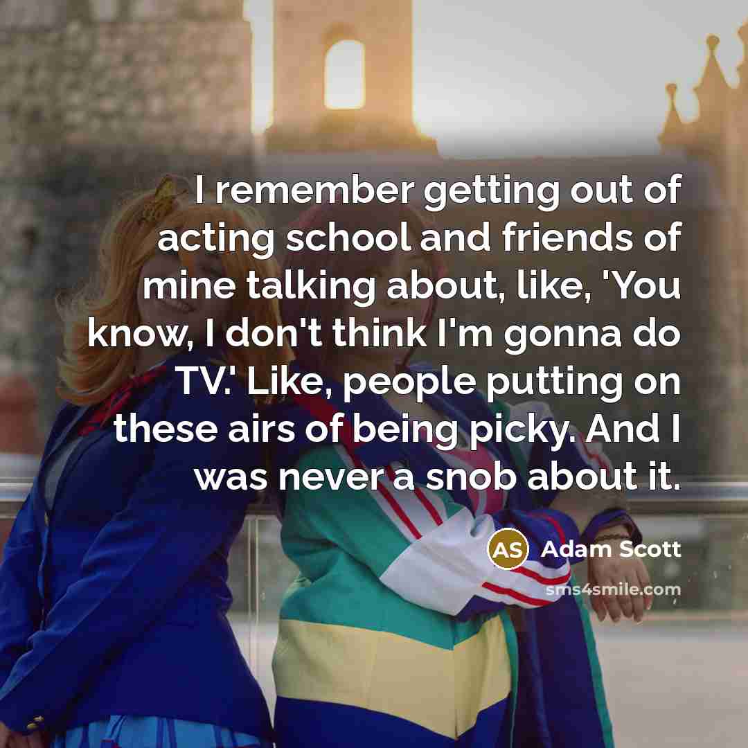 “I remember getting out of acting school and friends of mine talking about, like, 'You know, I don't think I'm gonna do TV.' Like, people putting on these airs of being picky. And I was never a snob about it.” quote by Adam Scott