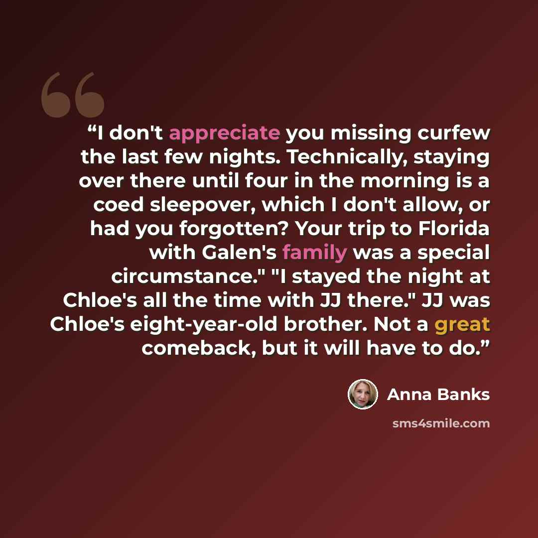 “I don't appreciate you missing curfew the last few nights. Technically, staying over there until four in the morning is a coed sleepover, which I don't allow, or had you forgotten? Your trip to Florida with Galen's family was a special circumstance." "I stayed the night at Chloe's all the time…” quote by Anna Banks