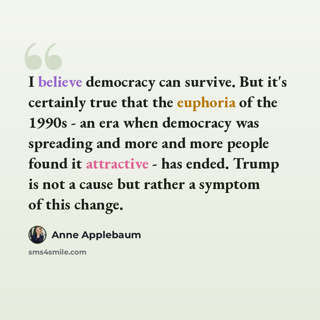 “I believe democracy can survive. But it's certainly true that the euphoria of the 1990s - an era when democracy was spreading and more and more people found it attractive - has ended. Trump is not a cause but rather a symptom of this change.” quote by Anne Applebaum