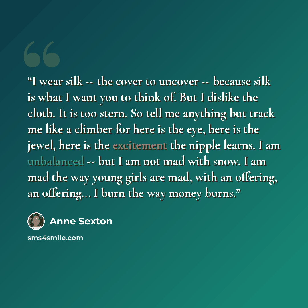 “I wear silk -- the cover to uncover -- because silk is what I want you to think of. But I dislike the cloth. It is too stern. So tell me anything but track me like a climber for here is the eye, here is the jewel, here is the excitement the nipple learns. I am unbalanced -- but I am not mad with…” quote by Anne Sexton