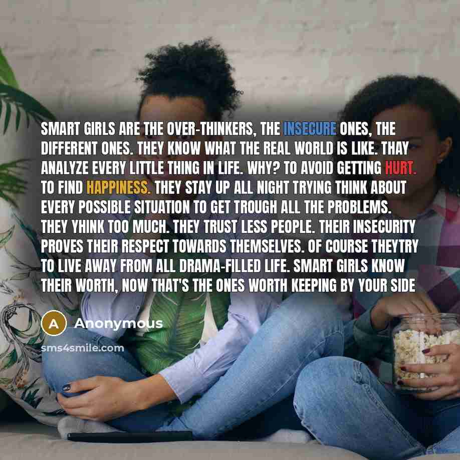 “Smart girls are the over-thinkers, the insecure ones, the different ones. They know what the real world is like. Thay analyze every little thing in life. Why? To avoid getting hurt. To find happiness. They stay up all night trying think about every possible situation to get trough all the…” quote by Anonymous