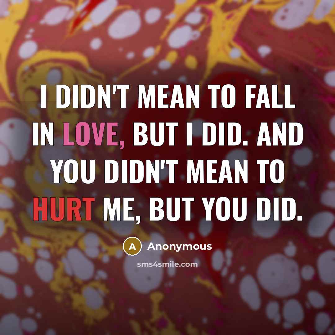 “I didn't mean to fall in love, but I did. And you didn't mean to hurt me, but you did.” quote by Anonymous
