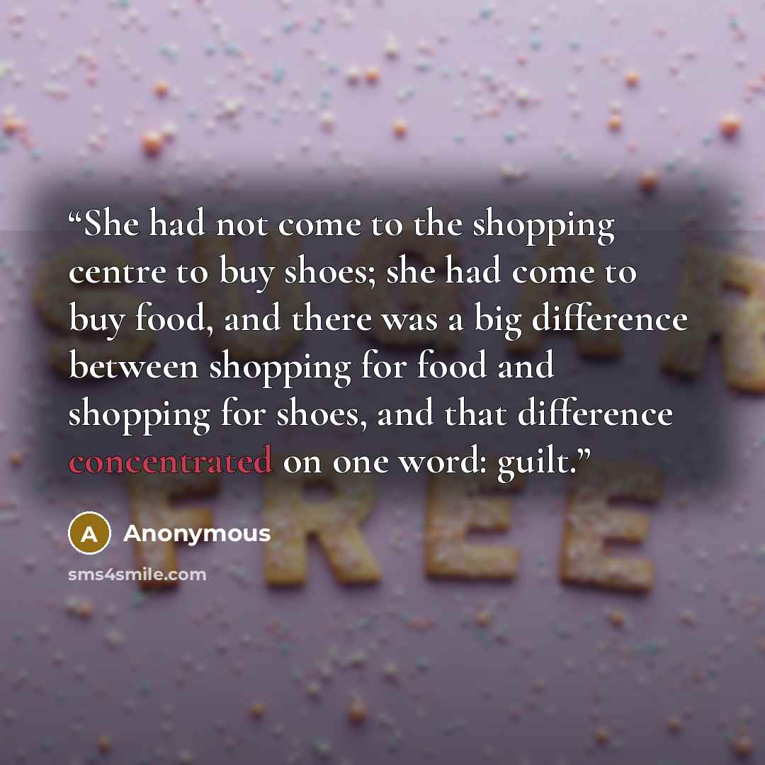 “She had not come to the shopping centre to buy shoes; she had come to buy food, and there was a big difference between shopping for food and shopping for shoes, and that difference concentrated on one word: guilt.” quote by Anonymous