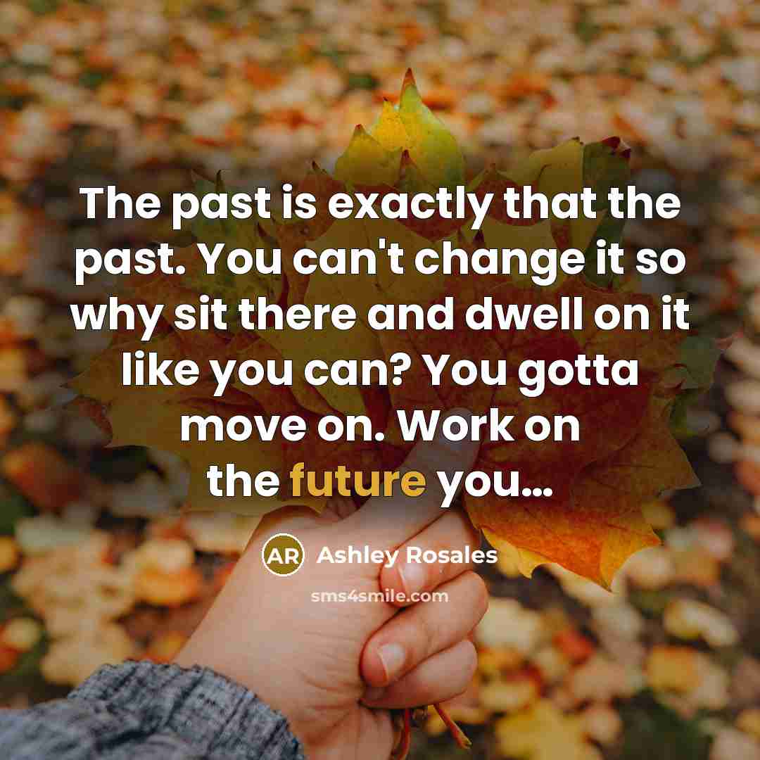 “The past is exactly that the past. You can't change it so why sit there and dwell on it like you can? You gotta move on. Work on the future you…” quote by Ashley Rosales