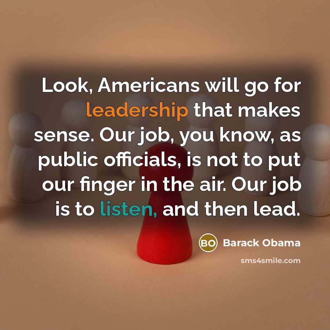 “Look, Americans will go for leadership that makes sense. Our job, you know, as public officials, is not to put our finger in the air. Our job is to listen, and then lead.” quote by Barack Obama