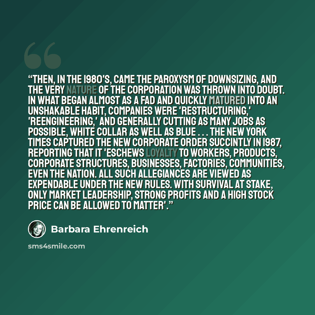 “Then, in the 1980's, came the paroxysm of downsizing, and the very nature of the corporation was thrown into doubt. In what began almost as a fad and quickly matured into an unshakable habit, companies were 'restructuring,' 'reengineering,' and generally cutting as many jobs as possible, white…” quote by Barbara Ehrenreich