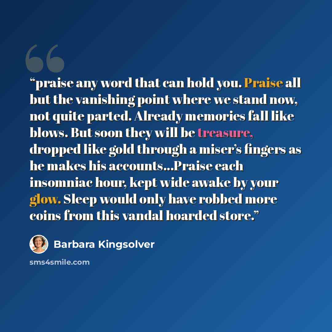 “praise any word that can hold you. Praise all but the vanishing point where we stand now, not quite parted. Already memories fall like blows. But soon they will be treasure, dropped like gold through a miser’s fingers as he makes his accounts…Praise each insomniac hour, kept wide awake by your…” quote by Barbara Kingsolver