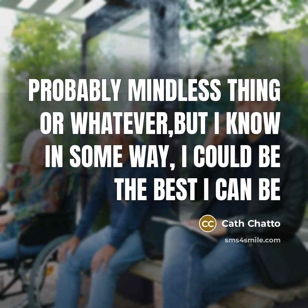 “Probably mindless thing or whatever,but I know in some way, i could be the best I can be” quote by Cath Chatto
