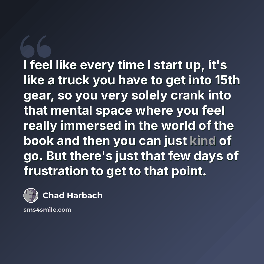 “I feel like every time I start up, it's like a truck you have to get into 15th gear, so you very solely crank into that mental space where you feel really immersed in the world of the book and then you can just kind of go. But there's just that few days of frustration to get to that point.” quote by Chad Harbach